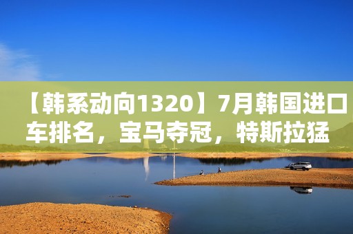 【韩系动向1320】7月韩国进口车排名，宝马夺冠，特斯拉猛增！