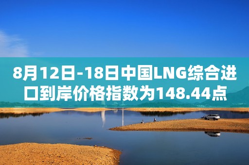 8月12日-18日中国LNG综合进口到岸价格指数为148.44点
