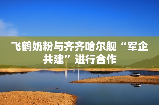 飞鹤奶粉与齐齐哈尔舰“军企共建”进行合作