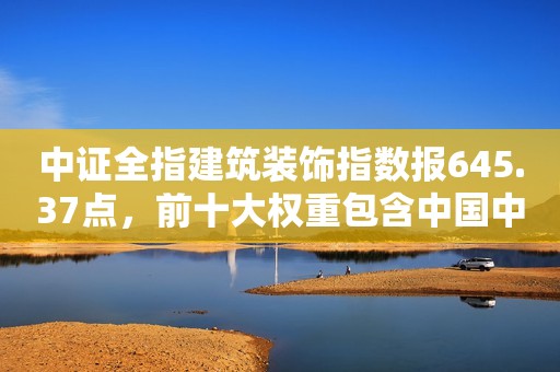 中证全指建筑装饰指数报645.37点，前十大权重包含中国中冶等