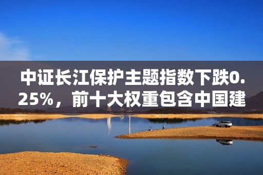 中证长江保护主题指数下跌0.25%，前十大权重包含中国建筑等