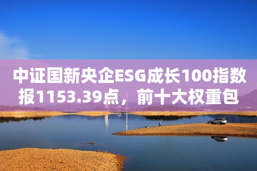 中证国新央企ESG成长100指数报1153.39点，前十大权重包含中国海油等
