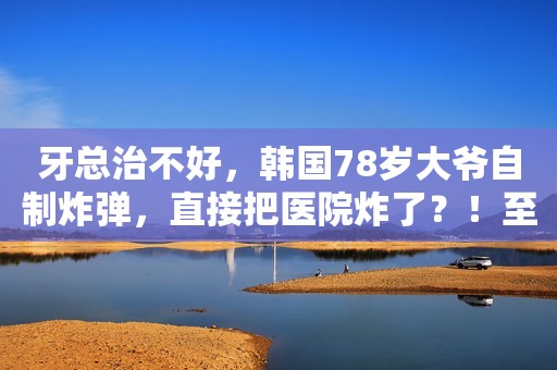 牙总治不好，韩国78岁大爷自制炸弹，直接把医院炸了？！至于吗...