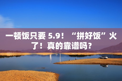一顿饭只要 5.9！“拼好饭”火了！真的靠谱吗？