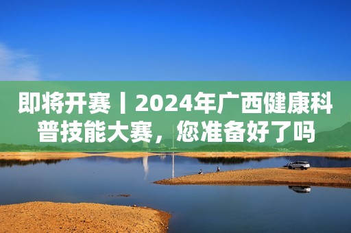 即将开赛丨2024年广西健康科普技能大赛，您准备好了吗