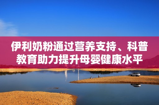 伊利奶粉通过营养支持、科普教育助力提升母婴健康水平