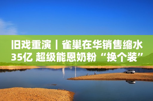 旧戏重演｜雀巢在华销售缩水35亿 超级能恩奶粉“换个装”就提价46元