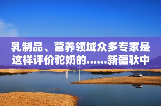 乳制品、营养领域众多专家是这样评价驼奶的......新疆驮中驼驼奶粉
