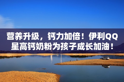 营养升级，钙力加倍！伊利QQ星高钙奶粉为孩子成长加油！