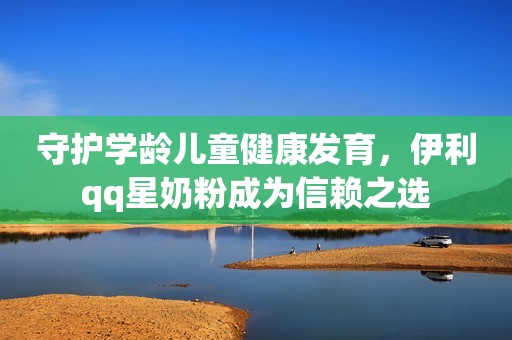 守护学龄儿童健康发育，伊利qq星奶粉成为信赖之选