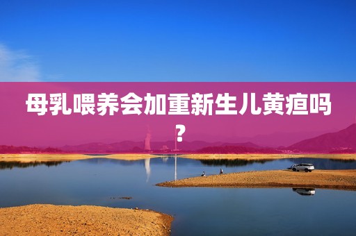 母乳喂养会加重新生儿黄疸吗？