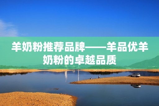 羊奶粉推荐品牌——羊品优羊奶粉的卓越品质