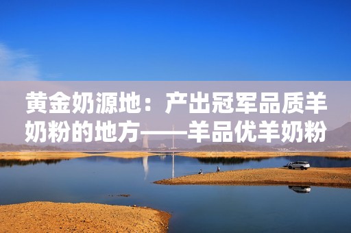 黄金奶源地：产出冠军品质羊奶粉的地方——羊品优羊奶粉的卓越之源