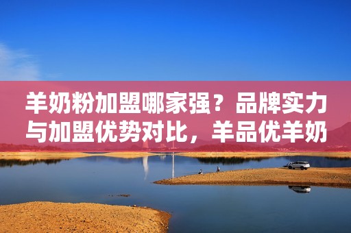 羊奶粉加盟哪家强？品牌实力与加盟优势对比，羊品优羊奶粉