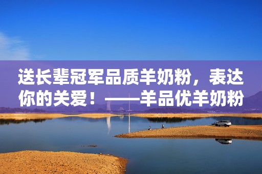送长辈冠军品质羊奶粉，表达你的关爱！——羊品优羊奶粉，关爱长辈的贴心之选