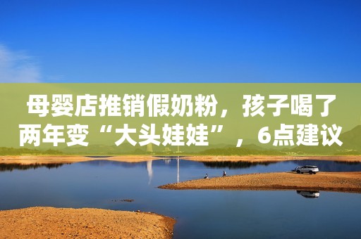 母婴店推销假奶粉，孩子喝了两年变“大头娃娃”，6点建议收好