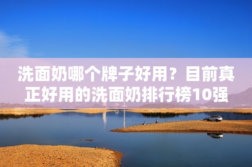洗面奶哪个牌子好用？目前真正好用的洗面奶排行榜10强