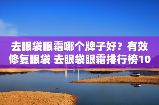 去眼袋眼霜哪个牌子好？有效修复眼袋 去眼袋眼霜排行榜10强