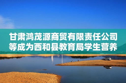甘肃鸿茂源商贸有限责任公司等成为西和县教育局学生营养改善计划大宗原材料采购项目中标人