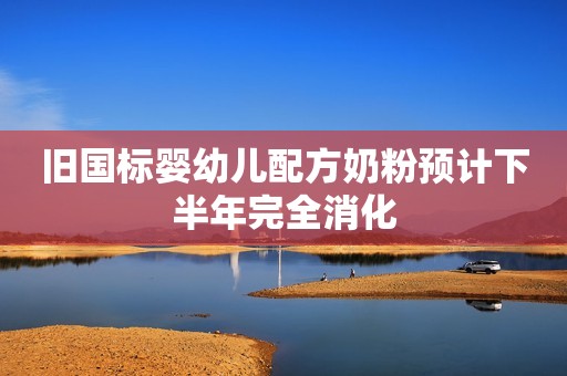 旧国标婴幼儿配方奶粉预计下半年完全消化