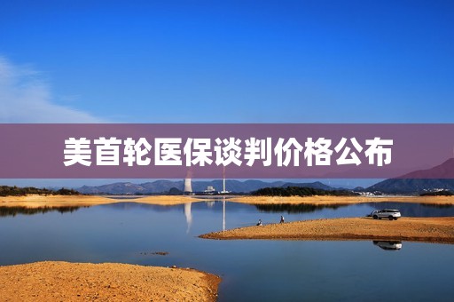美首轮医保谈判价格公布