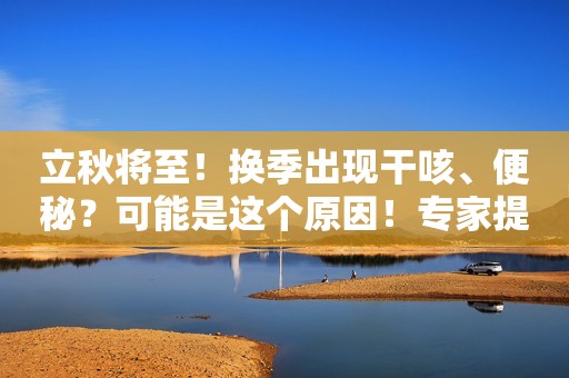 立秋将至！换季出现干咳、便秘？可能是这个原因！专家提醒→