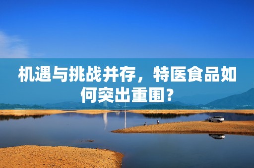 机遇与挑战并存，特医食品如何突出重围？