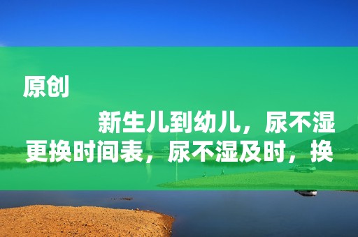 原创
            新生儿到幼儿，尿不湿更换时间表，尿不湿及时，换宝宝才舒适