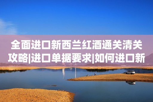 全面进口新西兰红酒通关清关攻略|进口单据要求|如何进口新西兰红酒不再迷