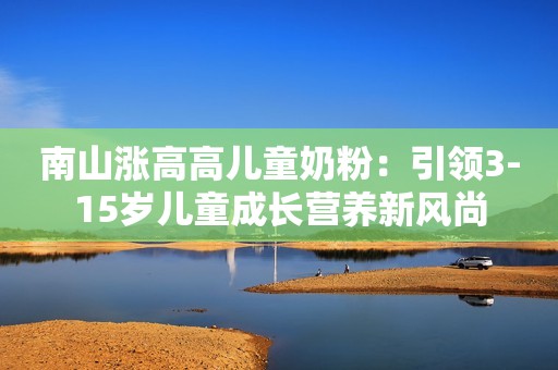 南山涨高高儿童奶粉：引领3-15岁儿童成长营养新风尚