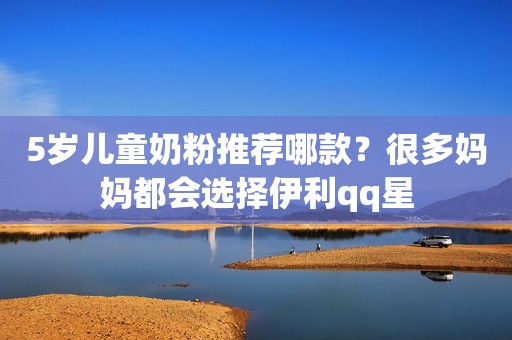 5岁儿童奶粉推荐哪款？很多妈妈都会选择伊利qq星