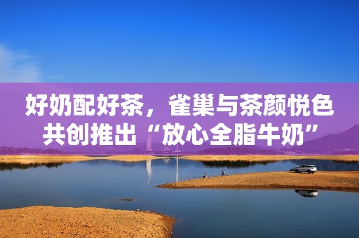 好奶配好茶，雀巢与茶颜悦色共创推出“放心全脂牛奶”