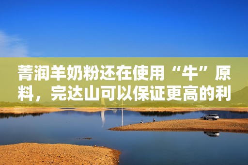 菁润羊奶粉还在使用“牛”原料，完达山可以保证更高的利润吗？