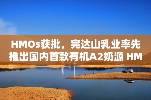 HMOs获批，完达山乳业率先推出国内首款有机A2奶源 HMOs儿童奶粉