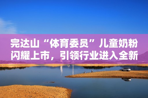 完达山“体育委员”儿童奶粉闪耀上市，引领行业进入全新时代