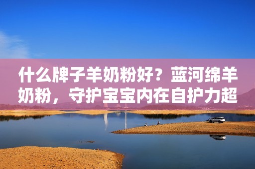 什么牌子羊奶粉好？蓝河绵羊奶粉，守护宝宝内在自护力超给力