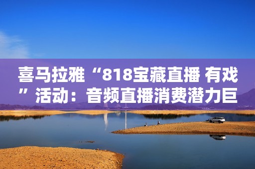 喜马拉雅“818宝藏直播 有戏”活动：音频直播消费潜力巨大