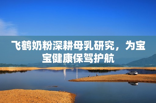 飞鹤奶粉深耕母乳研究，为宝宝健康保驾护航