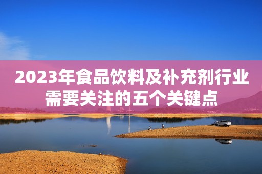 2023年食品饮料及补充剂行业需要关注的五个关键点