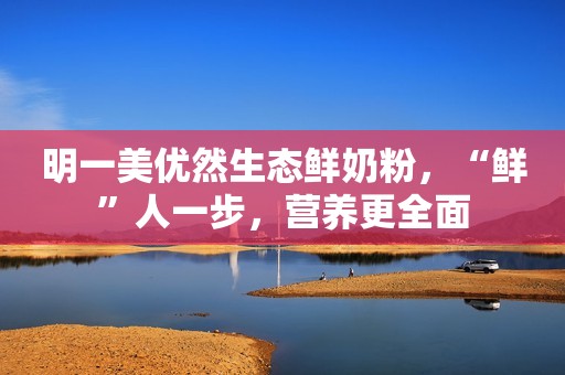 明一美优然生态鲜奶粉，“鲜”人一步，营养更全面