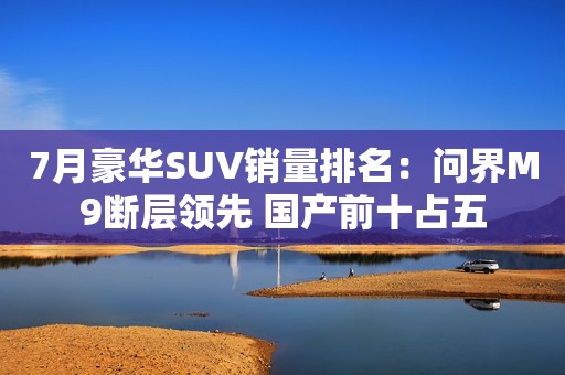 7月豪华SUV销量排名：问界M9断层领先 国产前十占五