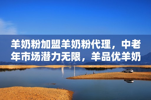 羊奶粉加盟羊奶粉代理，中老年市场潜力无限，羊品优羊奶粉