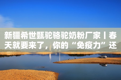 新疆希世甄驼骆驼奶粉厂家丨春天就要来了，你的“免疫力”还好吗？