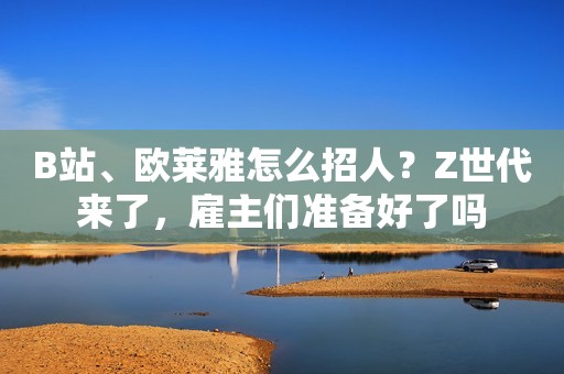 B站、欧莱雅怎么招人?Z世代来了,雇主们准备好了吗 B站、欧莱雅怎么招人?Z世代来了,雇主们准备好了吗