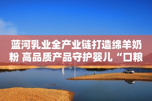 蓝河乳业全产业链打造绵羊奶粉 高品质产品守护婴儿“口粮”