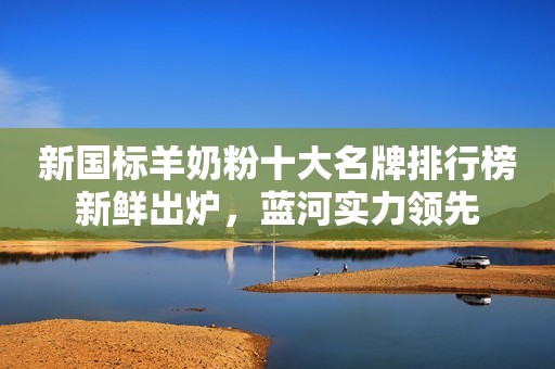 新国标羊奶粉十大名牌排行榜新鲜出炉，蓝河实力领先