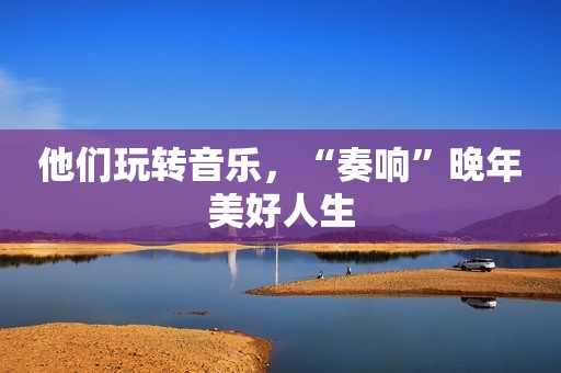 他们玩转音乐，“奏响”晚年美好人生