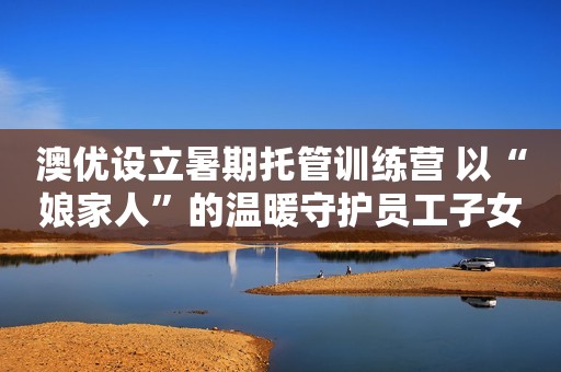 澳优设立暑期托管训练营 以“娘家人”的温暖守护员工子女成长