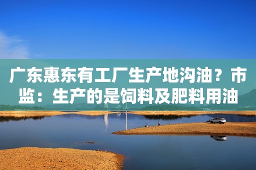 广东惠东有工厂生产地沟油？市监：生产的是饲料及肥料用油