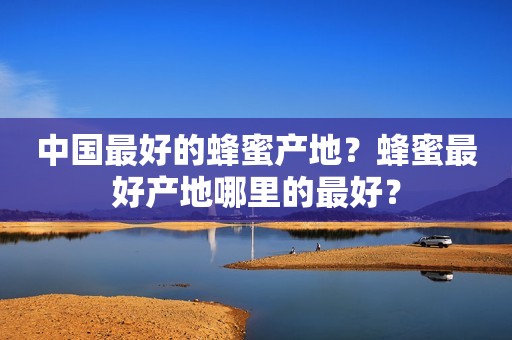 中国最好的蜂蜜产地？蜂蜜最好产地哪里的最好？